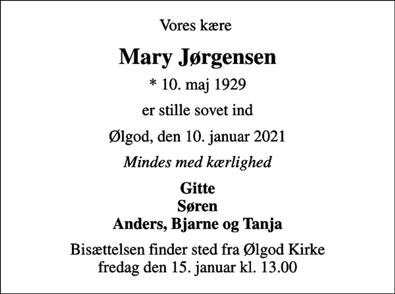 <p>Vores kære<br />Mary Jørgensen<br />* 10. maj 1929<br />er stille sovet ind<br />Ølgod, den 10. januar 2021<br />Mindes med kærlighed<br />Gitte Søren Anders, Bjarne og Tanja<br />Bisættelsen finder sted fra Ølgod Kirke fredag den 15. januar kl. 13.00</p>
