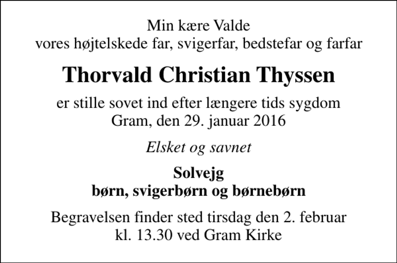 <p>Min kære Valde vores højtelskede far, svigerfar, bedstefar og farfar<br />Thorvald Christian Thyssen<br />er stille sovet ind efter længere tids sygdom Gram, den 29. januar 2016<br />Elsket og savnet<br />Solvejg børn, svigerbørn og børnebørn<br />Begravelsen finder sted tirsdag den 2. februar kl. 13.30 ved Gram Kirke</p>