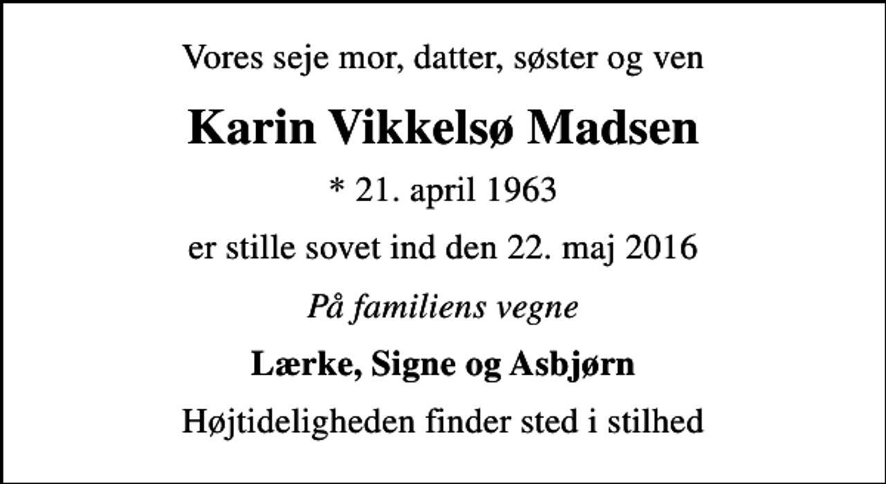 <p>Vores seje mor, datter, søster og ven<br />Karin Vikkelsø Madsen<br />* 21. april 1963<br />er stille sovet ind den 22. maj 2016<br />På familiens vegne<br />Lærke, Signe og Asbjørn<br />Højtideligheden finder sted i stilhed</p>