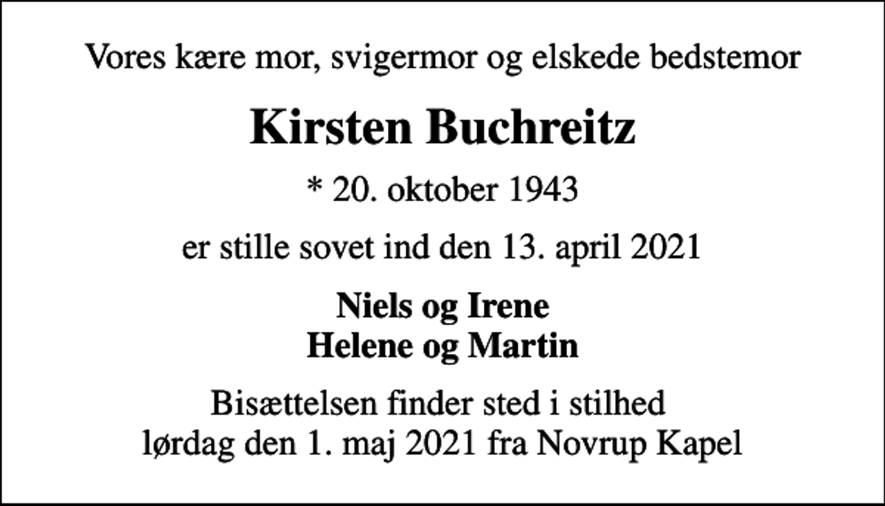 <p>Vores kære mor, svigermor og elskede bedstemor<br />Kirsten Buchreitz<br />* 20. oktober 1943<br />er stille sovet ind den 13. april 2021<br />Niels og Irene Helene og Martin<br />Bisættelsen finder sted i stilhed lørdag den 1. maj 2021 fra Novrup Kapel</p>