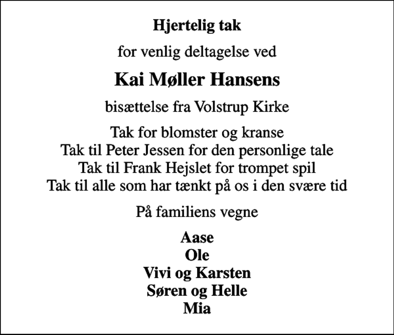 <p>Hjertelig tak<br />for venlig deltagelse ved<br />Kai Møller Hansens<br />bisættelse fra Volstrup Kirke<br />Tak for blomster og kranse Tak til Peter Jessen for den personlige tale Tak til Frank Hejslet for trompet spil Tak til alle som har tænkt på os i den svære tid<br />På familiens vegne<br />Aase Ole Vivi og Karsten Søren og Helle Mia</p>