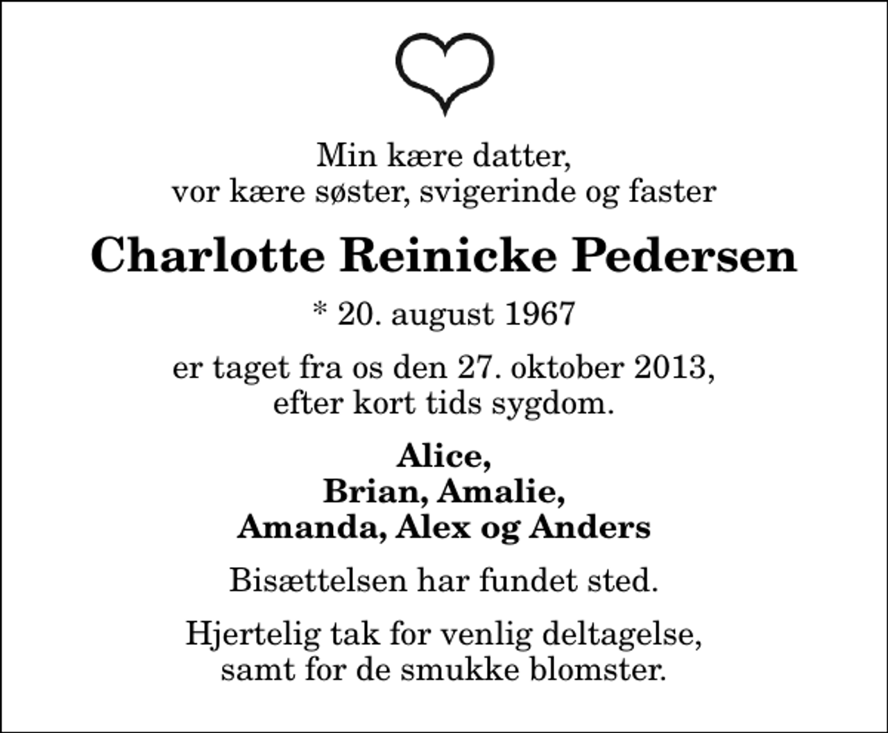 <p>Min kære datter, vor kære søster, svigerinde og faster<br />Charlotte Reinicke Pedersen<br />* 20. august 1967<br />er taget fra os den 27. oktober 2013, efter kort tids sygdom.<br />Alice, Brian, Amalie, Amanda, Alex og Anders<br />Bisættelsen har fundet sted.<br />Hjertelig tak for venlig deltagelse, samt for de smukke blomster.</p>