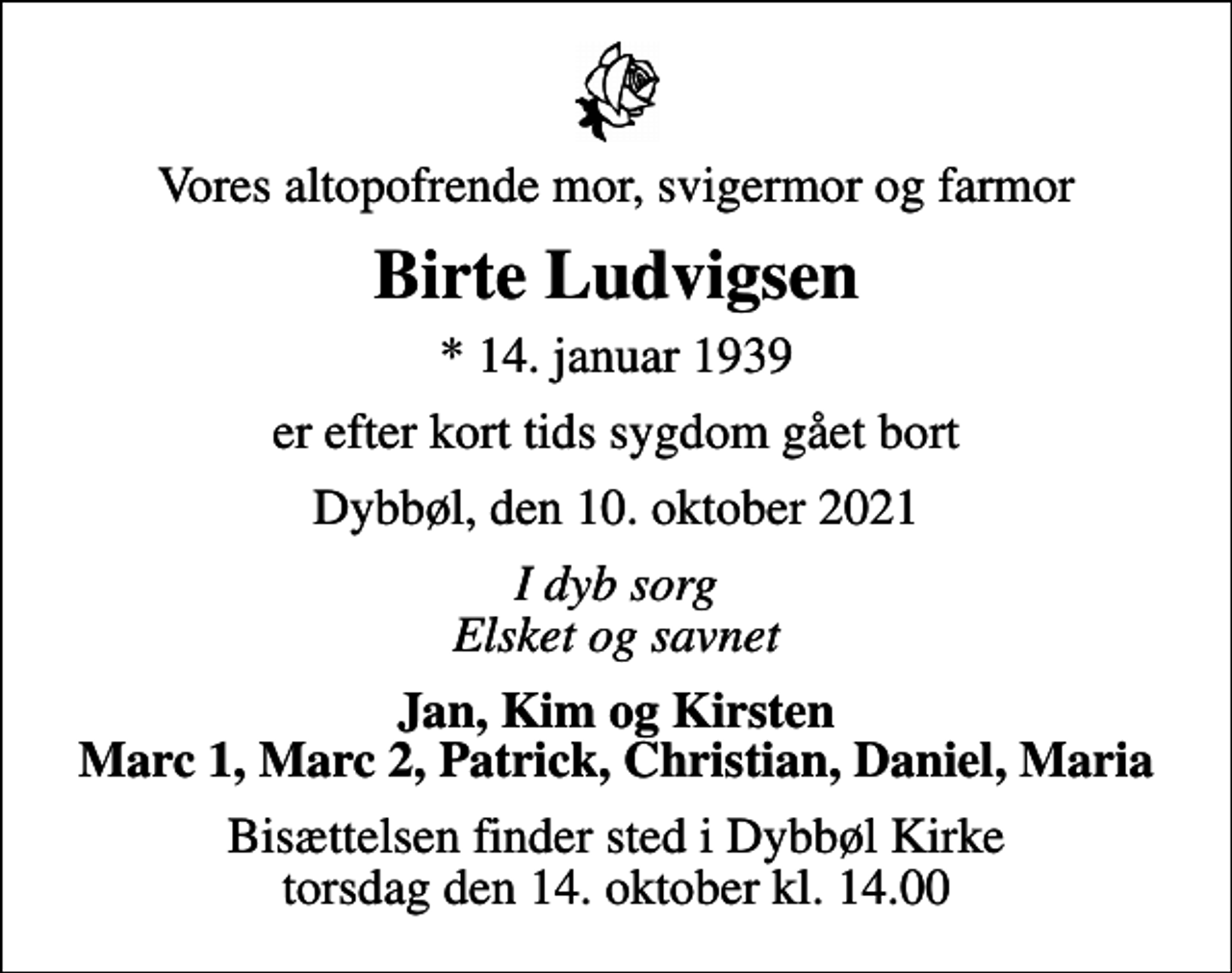 <p>Vores altopofrende mor, svigermor og farmor<br />Birte Ludvigsen<br />* 14. januar 1939<br />er efter kort tids sygdom gået bort<br />Dybbøl, den 10. oktober 2021<br />I dyb sorg Elsket og savnet<br />Jan, Kim og Kirsten Marc 1, Marc 2, Patrick, Christian, Daniel, Maria<br />Bisættelsen finder sted i Dybbøl Kirke torsdag den 14. oktober kl. 14.00</p>