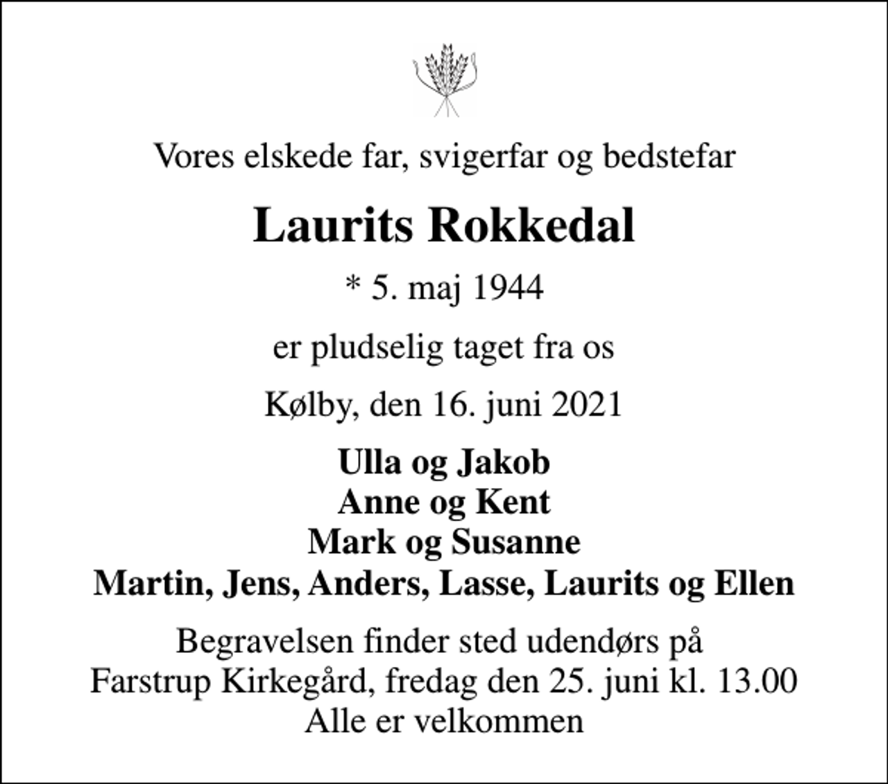 <p>Vores elskede far, svigerfar og bedstefar<br />Laurits Rokkedal<br />* 5. maj 1944<br />er pludselig taget fra os<br />Kølby, den 16. juni 2021<br />Ulla og Jakob Anne og Kent Mark og Susanne Martin, Jens, Anders, Lasse, Laurits og Ellen<br />Begravelsen finder sted udendørs på Farstrup Kirkegård, fredag den 25. juni kl. 13.00 Alle er velkommen</p>