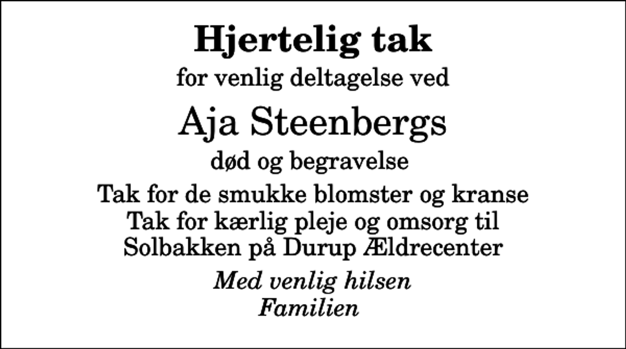 <p>Hjertelig tak<br />for venlig deltagelse ved<br />Aja Steenbergs<br />død og begravelse<br />Tak for de smukke blomster og kranse Tak for kærlig pleje og omsorg til Solbakken på Durup Ældrecenter<br />Med venlig hilsen Familien</p>