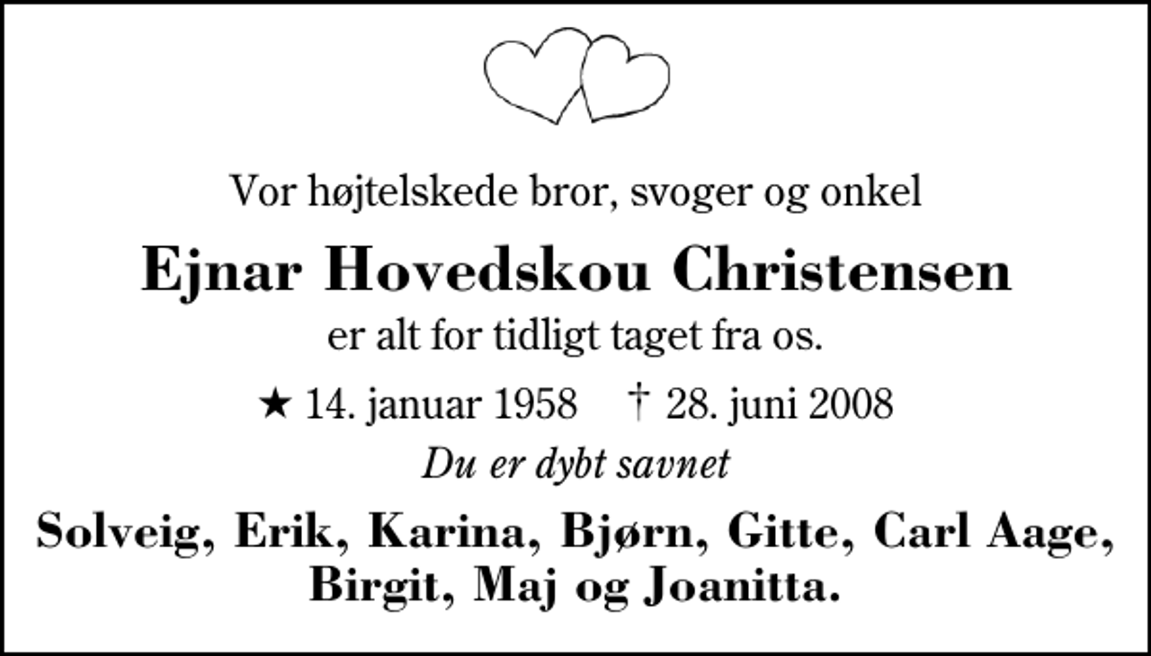 <p>Vor højtelskede bror, svoger og onkel<br />Ejnar Hovedskou Christensen<br />er alt for tidligt taget fra os.<br />* 14. januar 1958 ✝ 28. juni 2008<br />Du er dybt savnet<br />Solveig, Erik, Karina, Bjørn, Gitte, Carl Aage, Birgit, Maj og Joanitta.</p>
