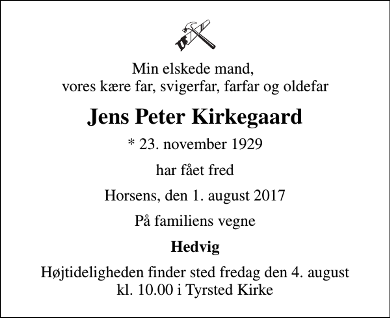 <p>Min elskede mand, vores kære far, svigerfar, farfar og oldefar<br />Jens Peter Kirkegaard<br />* 23. november 1929<br />har fået fred<br />Horsens, den 1. august 2017<br />På familiens vegne<br />Hedvig<br />Højtideligheden finder sted fredag den 4. august kl. 10.00 i Tyrsted Kirke</p>