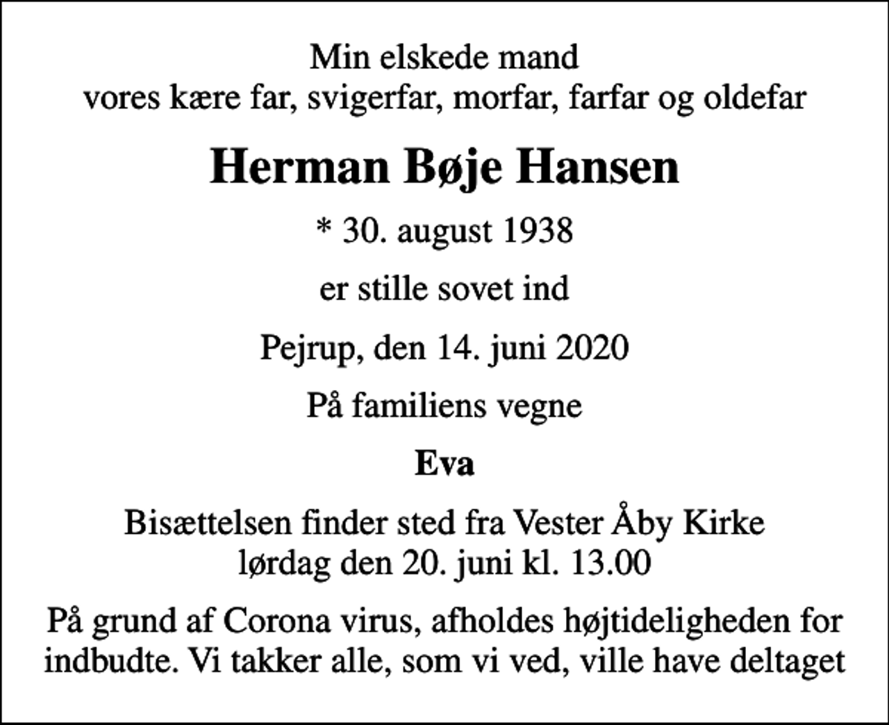 <p>Min elskede mand vores kære far, svigerfar, morfar, farfar og oldefar<br />Herman Bøje Hansen<br />* 30. august 1938<br />er stille sovet ind<br />Pejrup, den 14. juni 2020<br />På familiens vegne<br />Eva<br />Bisættelsen finder sted fra Vester Åby Kirke lørdag den 20. juni kl. 13.00<br />På grund af Corona virus, afholdes højtideligheden for indbudte. Vi takker alle, som vi ved, ville have deltaget</p>