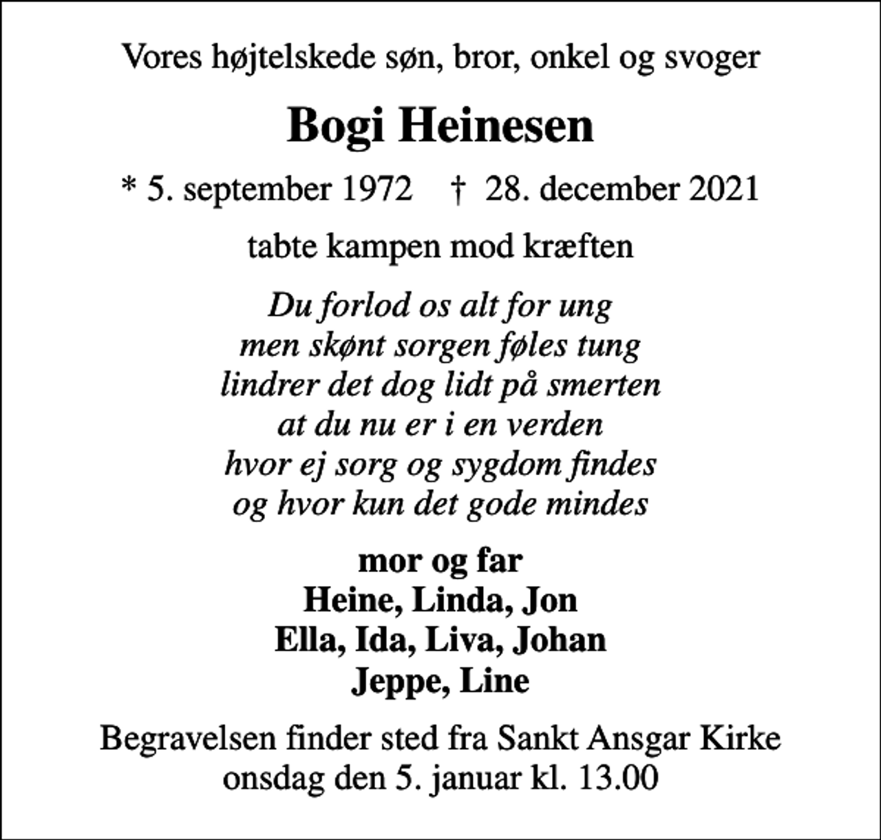 <p>Vores højtelskede søn, bror, onkel og svoger<br />Bogi Heinesen<br />* 5. september 1972 ✝ 28. december 2021<br />tabte kampen mod kræften<br />Du forlod os alt for ung men skønt sorgen føles tung lindrer det dog lidt på smerten at du nu er i en verden hvor ej sorg og sygdom findes og hvor kun det gode mindes<br />mor og far Heine, Linda, Jon Ella, Ida, Liva, Johan Jeppe, Line<br />Begravelsen finder sted fra Sankt Ansgar Kirke onsdag den 5. januar kl. 13.00</p>