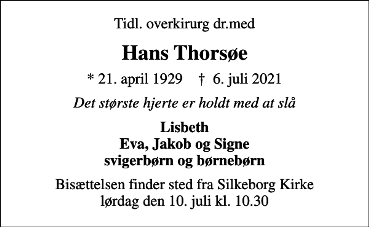 <p>Tidl. overkirurg dr.med<br />Hans Thorsøe<br />* 21. april 1929 ✝ 6. juli 2021<br />Det største hjerte er holdt med at slå<br />Lisbeth Eva, Jakob og Signe svigerbørn og børnebørn<br />Bisættelsen finder sted fra Silkeborg Kirke lørdag den 10. juli kl. 10.30</p>