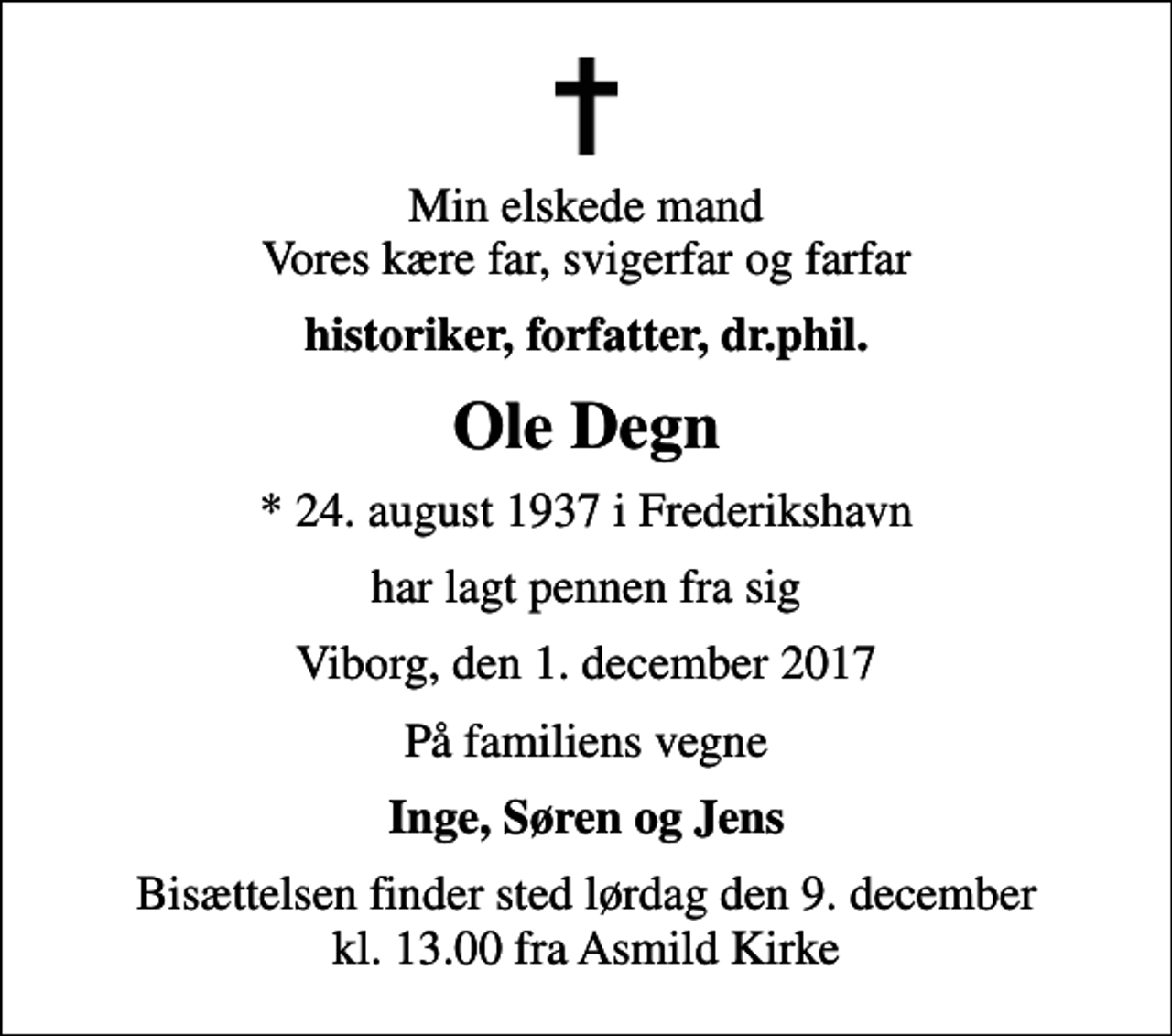 <p>Min elskede mand Vores kære far, svigerfar og farfar<br />historiker, forfatter, dr.phil.<br />Ole Degn<br />* 24. august 1937 i Frederikshavn<br />har lagt pennen fra sig<br />Viborg, den 1. december 2017<br />På familiens vegne<br />Inge, Søren og Jens<br />Bisættelsen finder sted lørdag den 9. december kl. 13.00 fra Asmild Kirke</p>