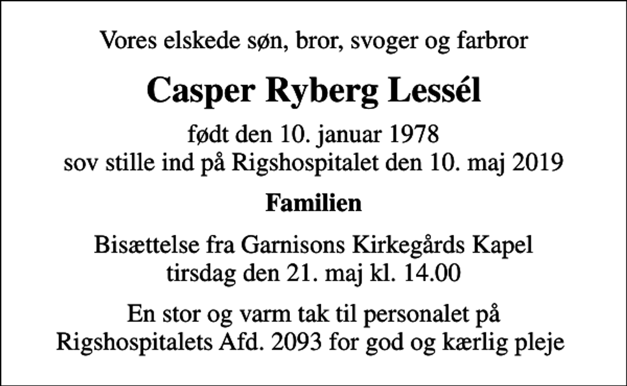 <p>Vores elskede søn, bror, svoger og farbror<br />Casper Ryberg Lessél<br />født den 10. januar 1978 sov stille ind på Rigshospitalet den 10. maj 2019<br />Familien<br />Bisættelse fra Garnisons Kirkegårds Kapel tirsdag den 21. maj kl. 14.00<br />En stor og varm tak til personalet på Rigshospitalets Afd. 2093 for god og kærlig pleje</p>
