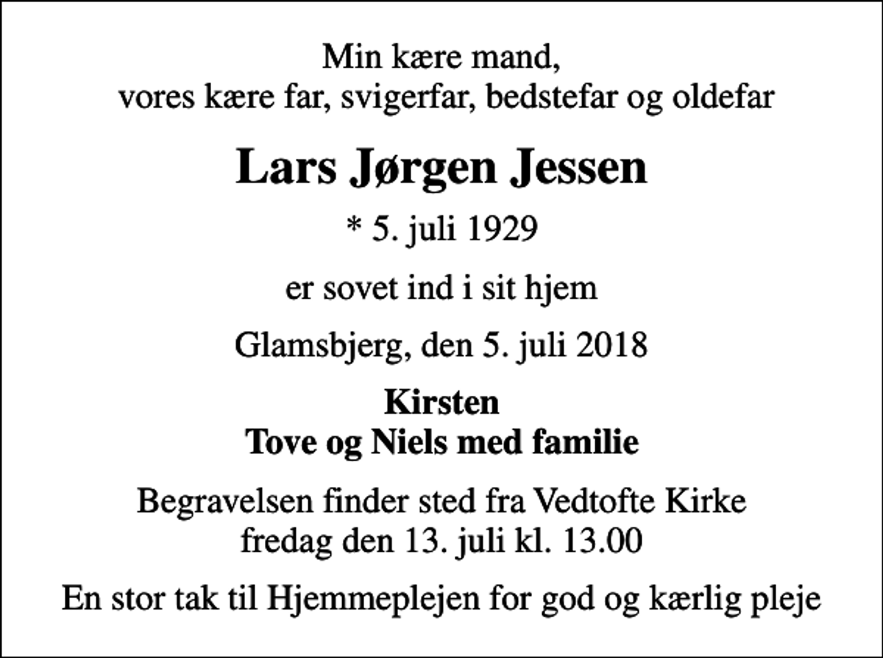 <p>Min kære mand, vores kære far, svigerfar, bedstefar og oldefar<br />Lars Jørgen Jessen<br />* 5. juli 1929<br />er sovet ind i sit hjem<br />Glamsbjerg, den 5. juli 2018<br />Kirsten Tove og Niels med familie<br />Begravelsen finder sted fra Vedtofte Kirke fredag den 13. juli kl. 13.00<br />En stor tak til Hjemmeplejen for god og kærlig pleje</p>