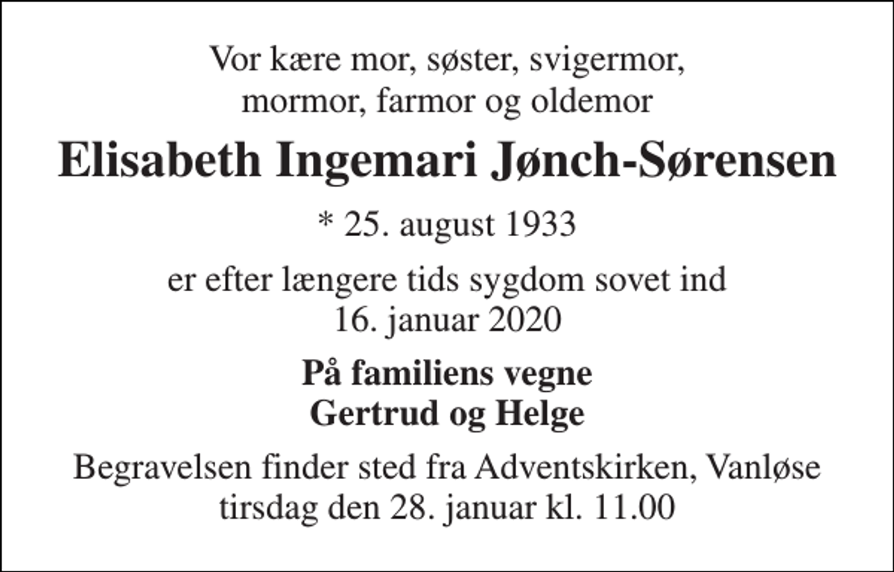 <p>Vor kære mor, søster, svigermor, mormor, farmor og oldemor<br />Elisabeth Ingemari Jønch-Sørensen<br />★​ 25. august 1933​<br />er efter længere tids sygdom sovet ind 16. januar 2020<br />På familiens vegne Gertrud og Helge<br />Begravelsen​ finder sted fra Adventskirken​, Vanløse tirsdag den 28. januar​ kl. 11.00</p>