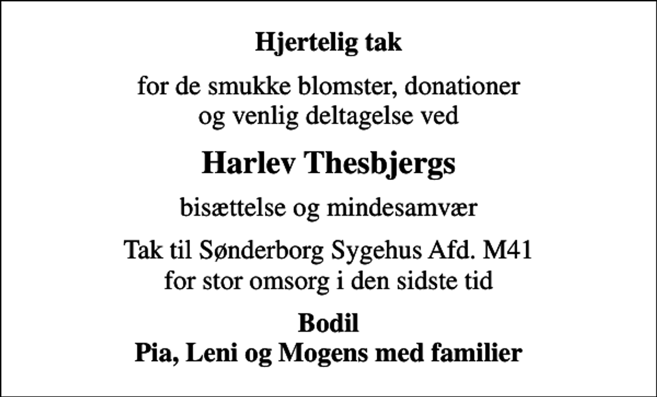 <p>Hjertelig tak<br />for de smukke blomster, donationer og venlig deltagelse ved<br />Harlev Thesbjergs<br />bisættelse og mindesamvær<br />Tak til Sønderborg Sygehus Afd. M41 for stor omsorg i den sidste tid<br />Bodil Pia, Leni og Mogens med familier</p>