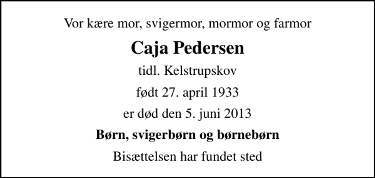 <p>Vor kære mor, svigermor, mormor og farmor<br />Caja Pedersen<br />tidl. Kelstrupskov<br />født 27. april 1933<br />er død den 5. juni 2013<br />Børn, svigerbørn og børnebørn<br />Bisættelsen har fundet sted</p>