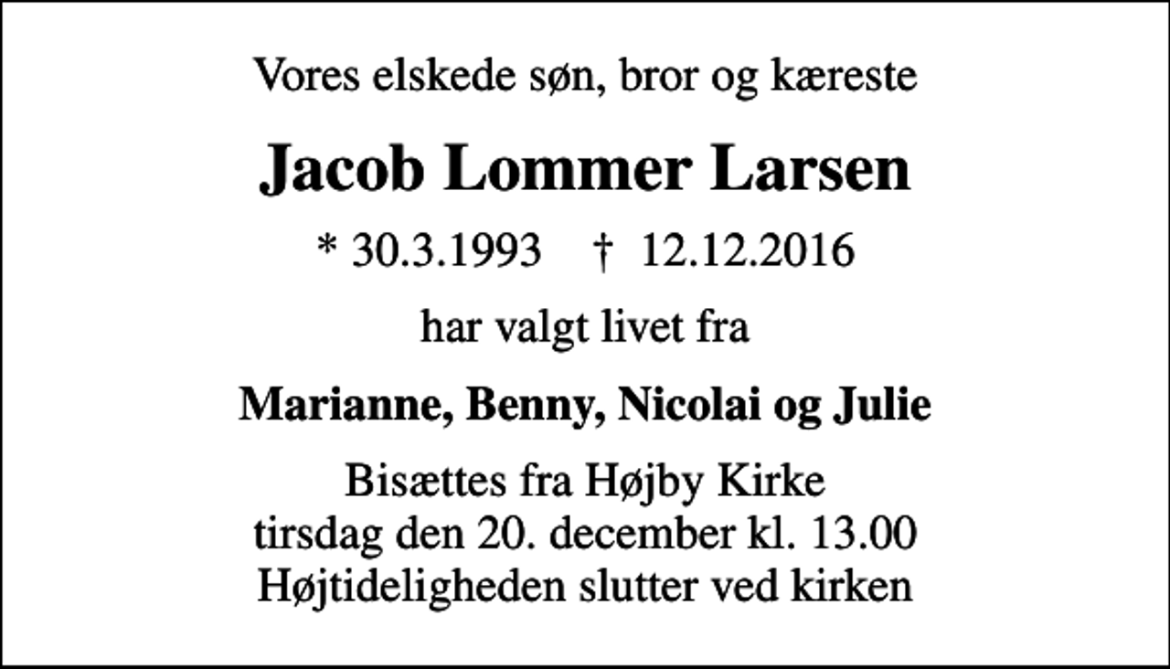 <p>Vores elskede søn, bror og kæreste<br />Jacob Lommer Larsen<br />* 30.3.1993 ✝ 12.12.2016<br />har valgt livet fra<br />Marianne, Benny, Nicolai og Julie<br />Bisættes fra Højby Kirke tirsdag den 20. december kl. 13.00 Højtideligheden slutter ved kirken</p>