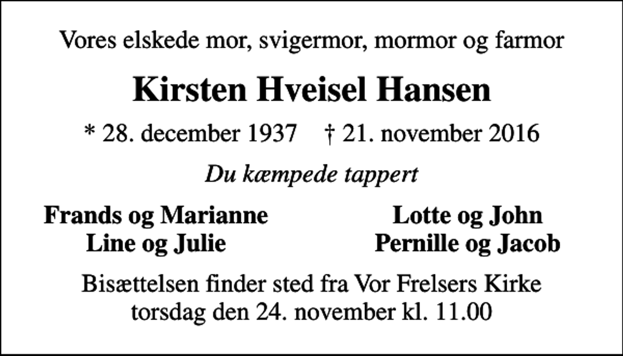 <p>Vores elskede mor, svigermor, mormor og farmor<br />Kirsten Hveisel Hansen<br />* 28. december 1937 ✝ 21. november 2016<br />Du kæmpede tappert<br />Frands og Marianne<br />Lotte og John<br />Line og Julie<br />Pernille og Jacob<br />Bisættelsen finder sted fra Vor Frelsers Kirke torsdag den 24. november kl. 11.00</p>