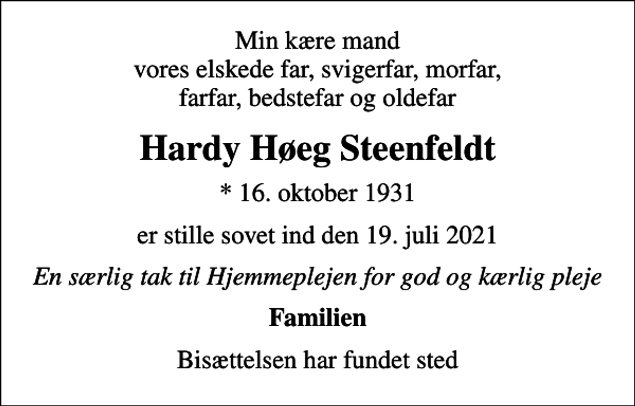 <p>Min kære mand vores elskede far, svigerfar, morfar, farfar, bedstefar og oldefar<br />Hardy Høeg Steenfeldt<br />* 16. oktober 1931<br />er stille sovet ind den 19. juli 2021<br />En særlig tak til Hjemmeplejen for god og kærlig pleje<br />Familien<br />Bisættelsen har fundet sted</p>