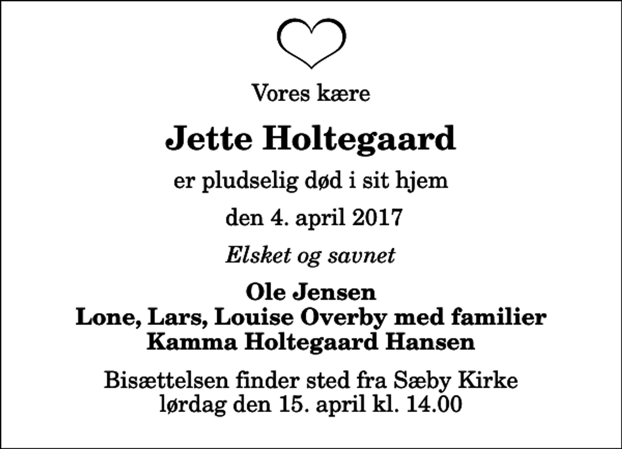 <p>Vores kære<br />Jette Holtegaard<br />er pludselig død i sit hjem<br />den 4. april 2017<br />Elsket og savnet<br />Ole Jensen Lone, Lars, Louise Overby med familier Kamma Holtegaard Hansen<br />Bisættelsen finder sted fra Sæby Kirke lørdag den 15. april kl. 14.00</p>