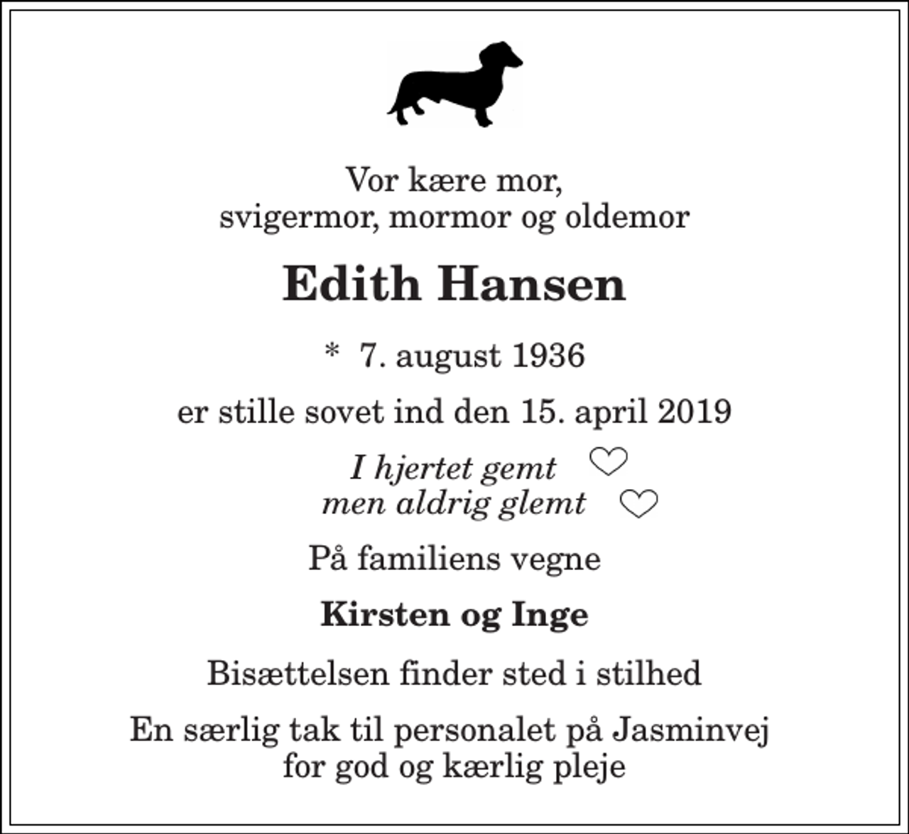 <p>Vor kære mor, svigermor, mormor og oldemor<br />Edith Hansen<br />*​ 7. august 1936<br />er stille sovet ind den 15. april 2019<br />I hjertet gemt men aldrig glemt<br />På familiens vegne<br />Kirsten og Inge<br />Bisættelsen finder sted i stilhed<br />En særlig tak til personalet på Jasminvej for god og kærlig pleje</p>