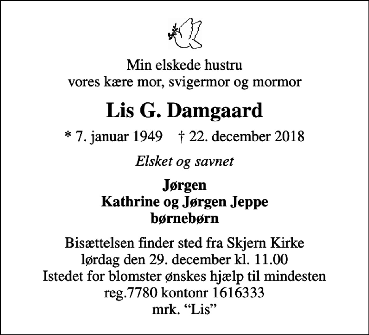 <p>Min elskede hustru vores kære mor, svigermor og mormor<br />Lis G. Damgaard<br />* 7. januar 1949 ✝ 22. december 2018<br />Elsket og savnet<br />Jørgen Kathrine og Jørgen Jeppe børnebørn<br />Bisættelsen finder sted fra Skjern Kirke lørdag den 29. december kl. 11.00 Istedet for blomster ønskes hjælp til mindesten reg.7780 kontonr 1616333 mrk. Lis</p>