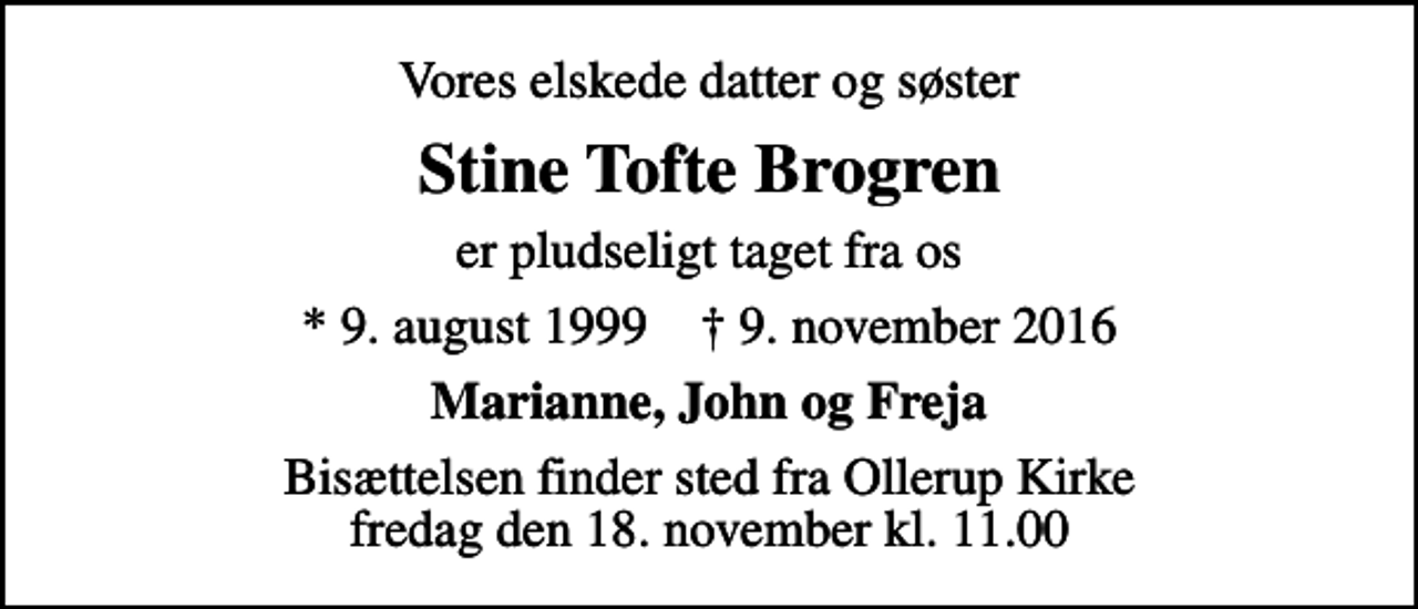 <p>Vores elskede datter og søster<br />Stine Tofte Brogren<br />er pludseligt taget fra os<br />* 9. august 1999 ✝ 9. november 2016<br />Marianne, John og Freja<br />Bisættelsen finder sted fra Ollerup Kirke fredag den 18. november kl. 11.00</p>
