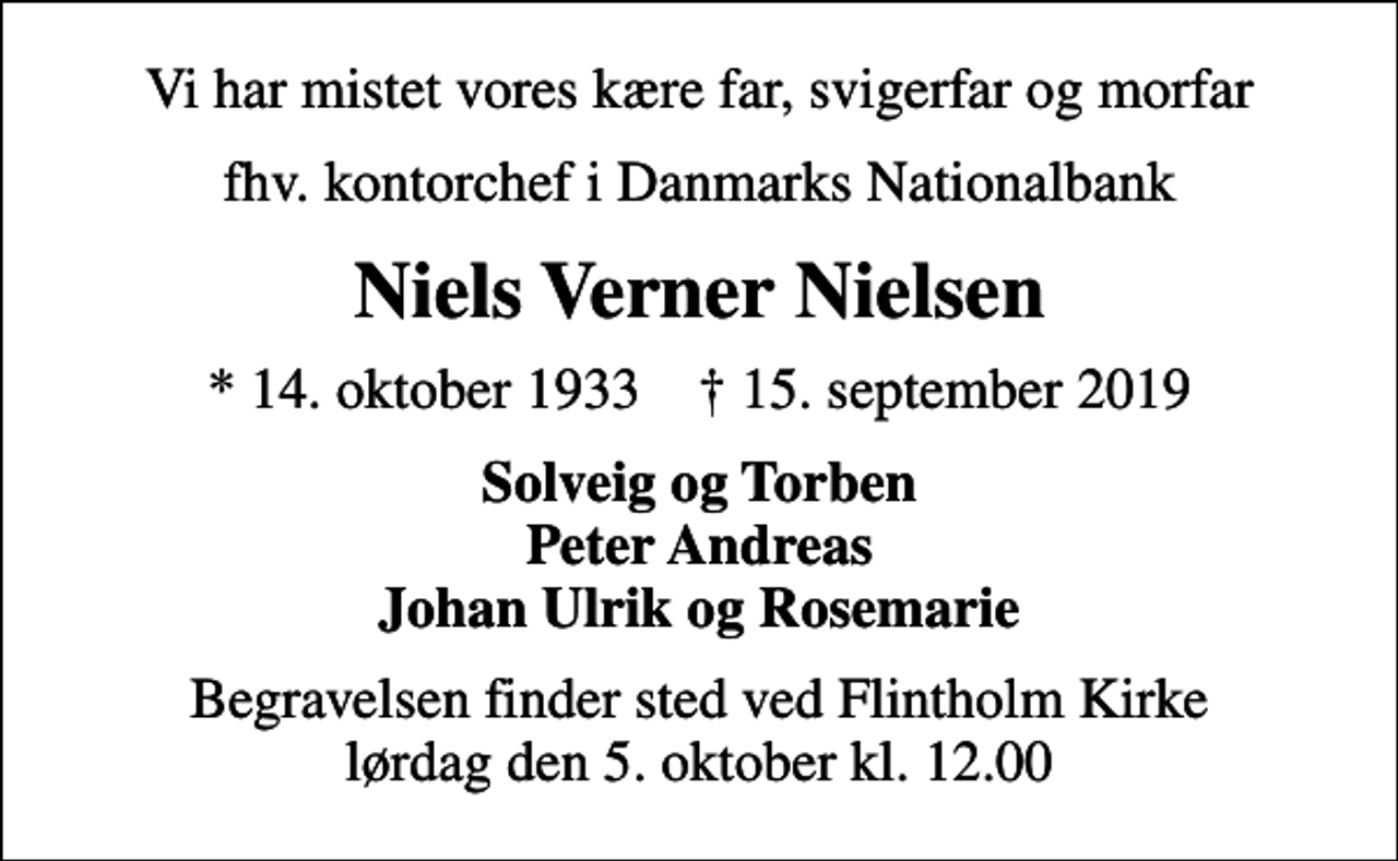 <p>Vi har mistet vores kære far, svigerfar og morfar<br />fhv. kontorchef i Danmarks Nationalbank<br />Niels Verner Nielsen<br />* 14. oktober 1933 ✝ 15. september 2019<br />Solveig og Torben Peter Andreas Johan Ulrik og Rosemarie<br />Begravelsen finder sted ved Flintholm Kirke lørdag den 5. oktober kl. 12.00</p>