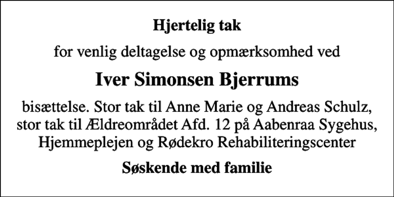 <p>Hjertelig tak<br />for venlig deltagelse og opmærksomhed ved<br />Iver Simonsen Bjerrums<br />bisættelse. Stor tak til Anne Marie og Andreas Schulz, stor tak til Ældreområdet Afd. 12 på Aabenraa Sygehus, Hjemmeplejen og Rødekro Rehabiliteringscenter<br />Søskende med familie</p>