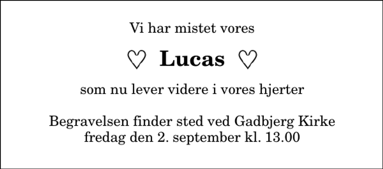 <p>Vi har mistet vores<br />Lucas<br />som nu lever videre i vores hjerter<br />Begravelsen finder sted ved Gadbjerg Kirke fredag den 2. september kl. 13.00</p>