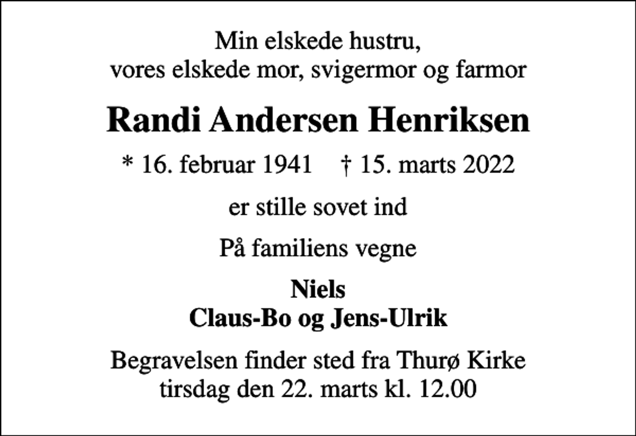 <p>Min elskede hustru, vores elskede mor, svigermor og farmor<br />Randi Andersen Henriksen<br />* 16. februar 1941 ✝ 15. marts 2022<br />er stille sovet ind<br />På familiens vegne<br />Niels Claus-Bo og Jens-Ulrik<br />Begravelsen finder sted fra Thurø Kirke tirsdag den 22. marts kl. 12.00</p>