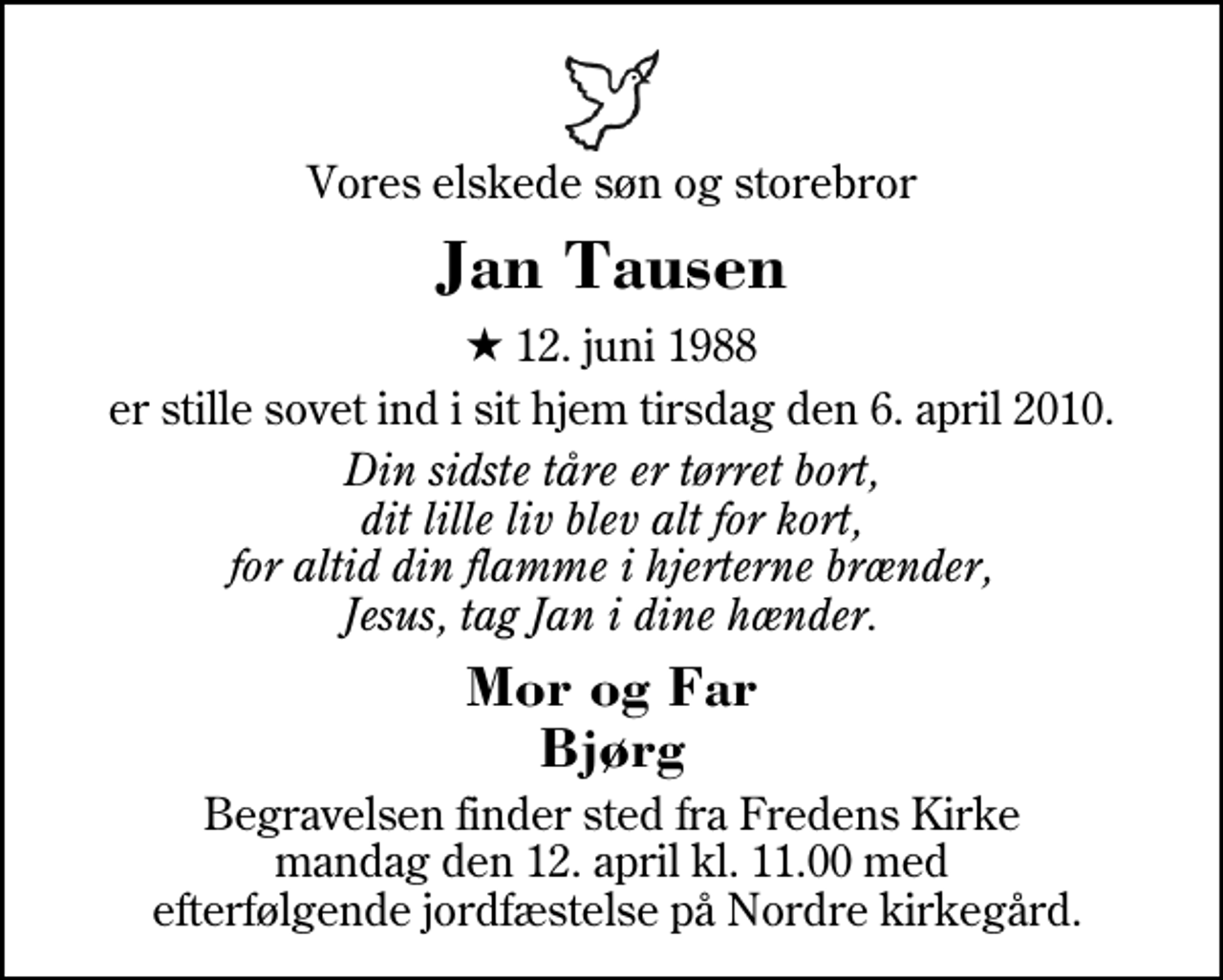 <p>Vores elskede søn og storebror<br />Jan Tausen<br />* 12. juni 1988<br />er stille sovet ind i sit hjem tirsdag den 6. april 2010.<br />Din sidste tåre er tørret bort, dit lille liv blev alt for kort, for altid din flamme i hjerterne brænder, Jesus, tag Jan i dine hænder.<br />Mor og Far Bjørg<br />Begravelsen finder sted fra Fredens Kirke mandag den 12. april kl. 11.00<br />Begravelsen finder sted fra Fredens Kirke mandag den 12. april kl. 11.00 med efterfølgende jordfæstelse på Nordre kirkegård.</p>
