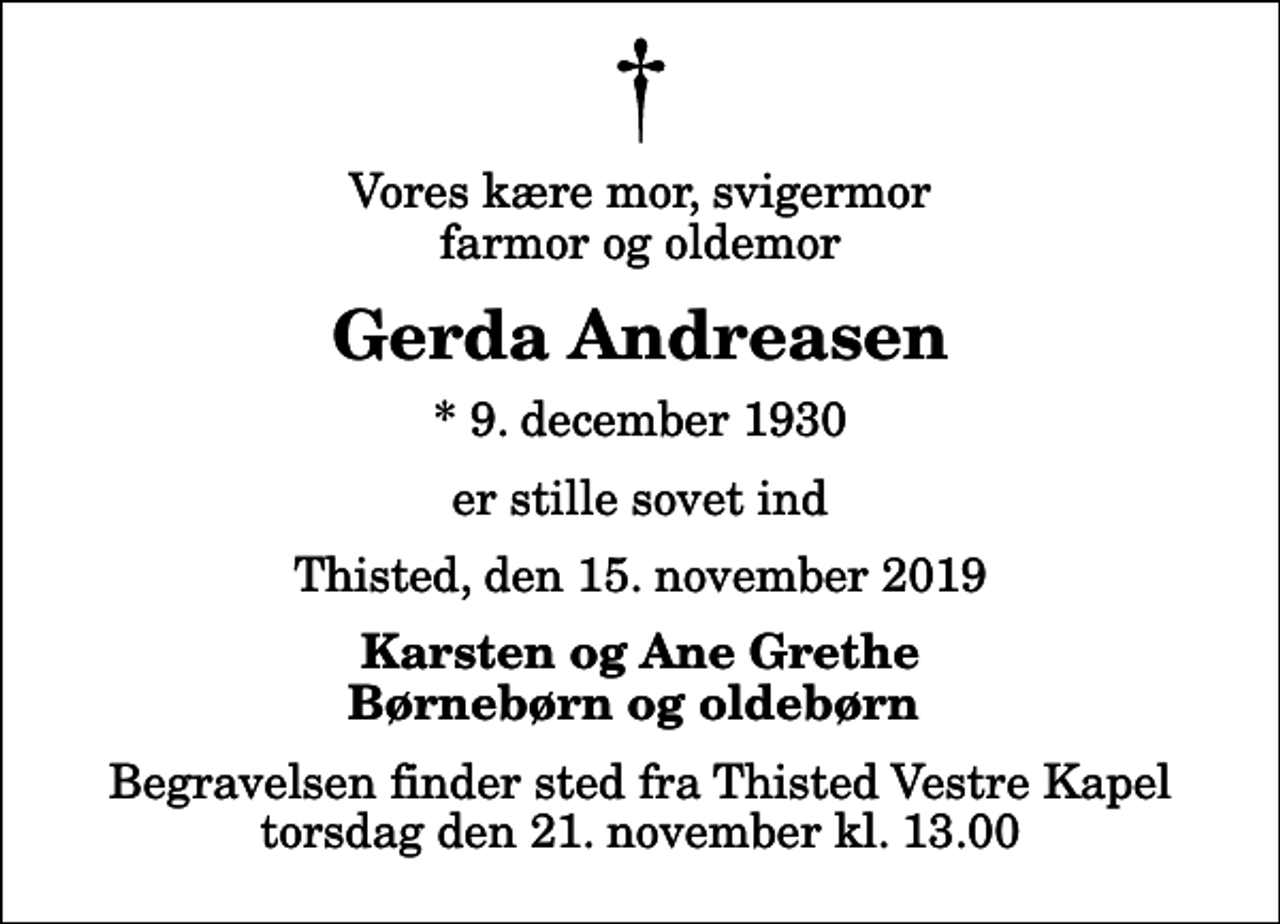 <p>Vores kære mor, svigermor farmor og oldemor<br />Gerda Andreasen<br />* 9. december 1930<br />er stille sovet ind<br />Thisted, den 15. november 2019<br />Karsten og Ane Grethe Børnebørn og oldebørn<br />Begravelsen finder sted fra Thisted Vestre Kapel torsdag den 21. november kl. 13.00</p>