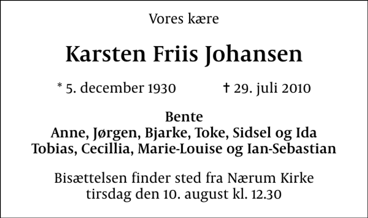 <p>Vores kære<br />Karsten Friis Johansen<br />* 5. december 1930 ✝ 29. juli 2010<br />Bente Anne, Jørgen, Bjarke, Toke, Sidsel og Ida Tobias, Cecillia, Marie-Louise og Ian-Sebastian<br />Bisættelsen finder sted fra Nærum Kirke tirsdag den 10. august kl. 12.30</p>