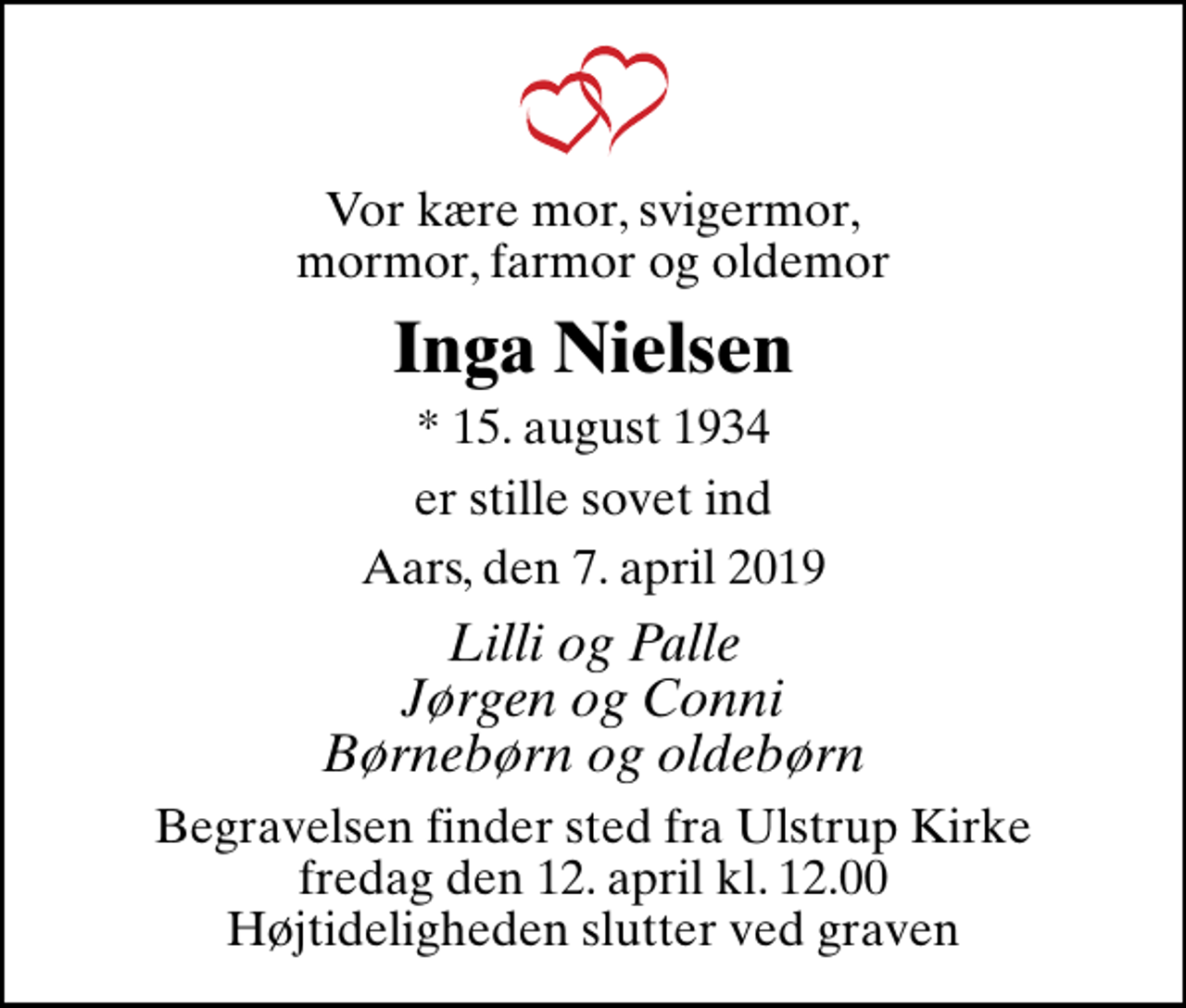 <p>Vor kære mor, svigermor, mormor, farmor og oldemor<br />Inga Nielsen<br />* 15. august 1934<br />er stille sovet ind<br />Aars, den 7. april 2019<br />Lilli og Palle Jørgen og Conni Børnebørn og oldebørn<br />Begravelsen finder sted fra Ulstrup Kirke fredag den 12. april kl. 12.00 Højtideligheden slutter ved graven</p>
