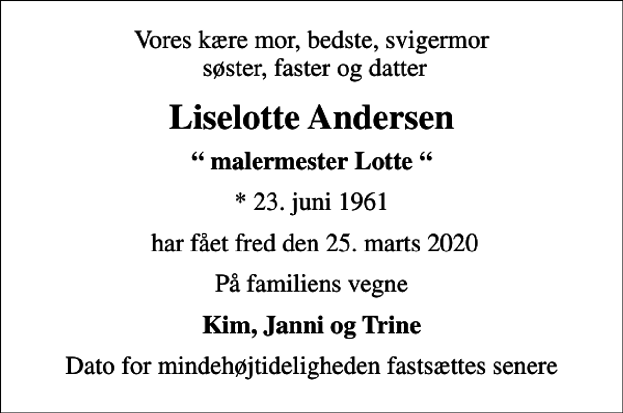<p>Vores kære mor, bedste, svigermor søster, faster og datter<br />Liselotte Andersen<br />malermester Lotte<br />* 23. juni 1961<br />har fået fred den 25. marts 2020<br />På familiens vegne<br />Kim, Janni og Trine<br />Dato for mindehøjtideligheden fastsættes senere</p>