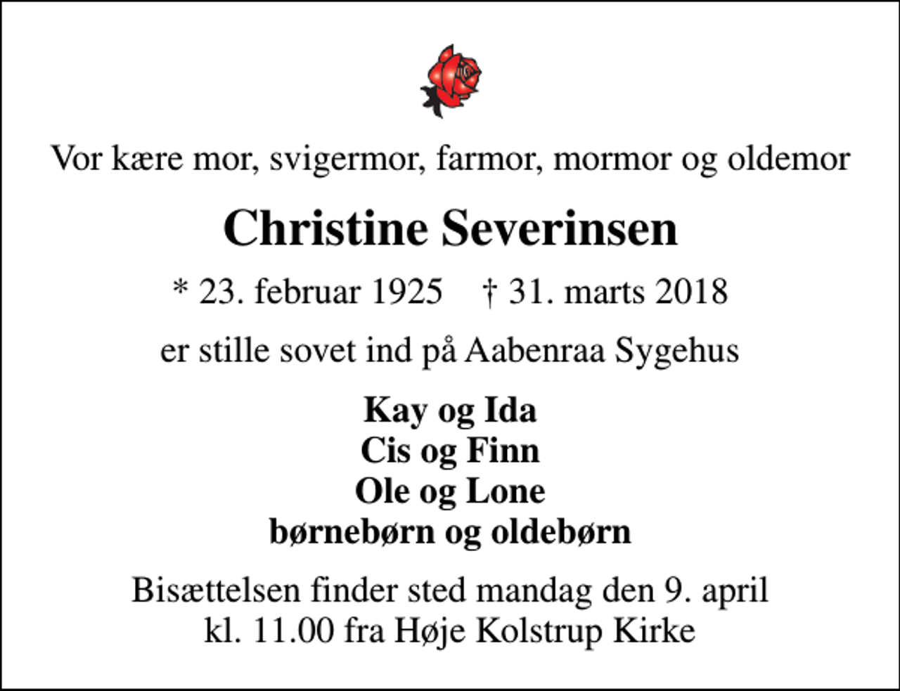 <p>Vor kære mor, svigermor, farmor, mormor og oldemor<br />Christine Severinsen<br />* 23. februar 1925 ✝ 31. marts 2018<br />er stille sovet ind på Aabenraa Sygehus<br />Kay og Ida Cis og Finn Ole og Lone børnebørn og oldebørn<br />Bisættelsen finder sted mandag den 9. april kl. 11.00 fra Høje Kolstrup Kirke</p>