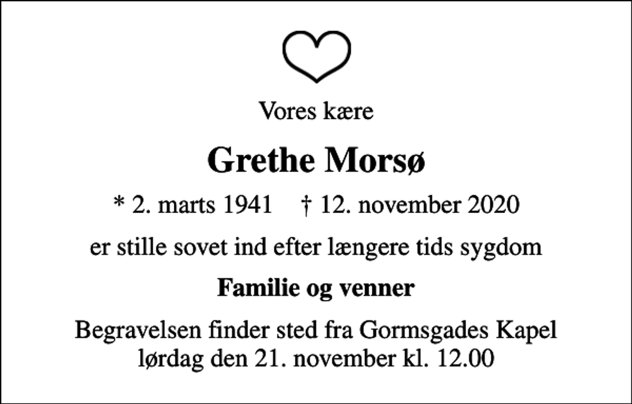 <p>Vores kære<br />Grethe Morsø<br />* 2. marts 1941 ✝ 12. november 2020<br />er stille sovet ind efter længere tids sygdom<br />Familie og venner<br />Begravelsen finder sted fra Gormsgades Kapel lørdag den 21. november kl. 12.00</p>