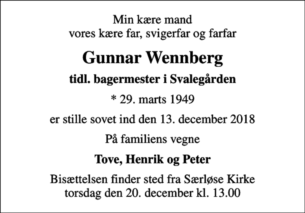 <p>Min kære mand vores kære far, svigerfar og farfar<br />Gunnar Wennberg<br />tidl. bagermester i Svalegården<br />* 29. marts 1949<br />er stille sovet ind den 13. december 2018<br />På familiens vegne<br />Tove, Henrik og Peter<br />Bisættelsen finder sted fra Særløse Kirke torsdag den 20. december kl. 13.00</p>