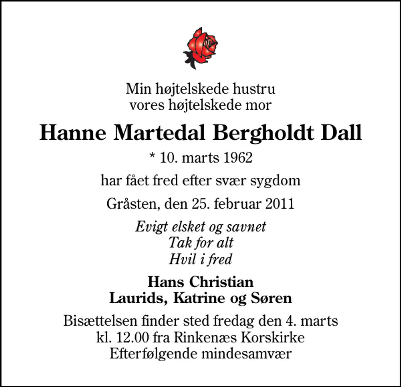 <p>Min højtelskede hustru vores højtelskede mor<br />Hanne Martedal Bergholdt Dall<br />* 10. marts 1962<br />har fået fred efter svær sygdom<br />Gråsten, den 25. februar 2011<br />Evigt elsket og savnet Tak for alt Hvil i fred<br />Hans Christian Laurids, Katrine og Søren<br />Bisættelsen finder sted fredag den 4. marts kl. 12.00 fra Rinkenæs Korskirke Efterfølgende mindesamvær</p>