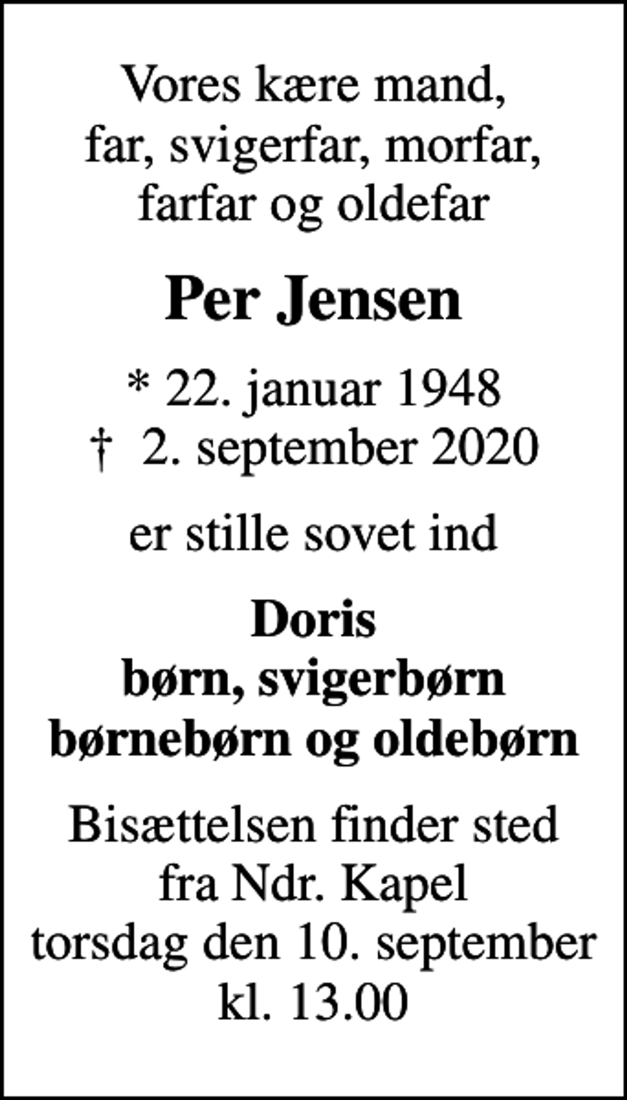 <p>Vores kære mand, far, svigerfar, morfar, farfar og oldefar<br />Per Jensen<br />* 22. januar 1948<br />✝ 2. september 2020<br />er stille sovet ind<br />Doris børn, svigerbørn børnebørn og oldebørn<br />Bisættelsen finder sted fra Ndr. Kapel torsdag den 10. september kl. 13.00</p>
