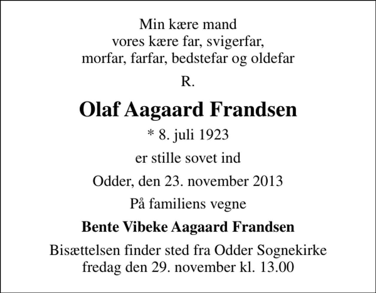 <p>Min kære mand vores kære far, svigerfar, morfar, farfar, bedstefar og oldefar<br />R.<br />Olaf Aagaard Frandsen<br />* 8. juli 1923<br />er stille sovet ind<br />Odder, den 23. november 2013<br />På familiens vegne<br />Bente Vibeke Aagaard Frandsen<br />Bisættelsen finder sted fra Odder Sognekirke fredag den 29. november kl. 13.00</p>