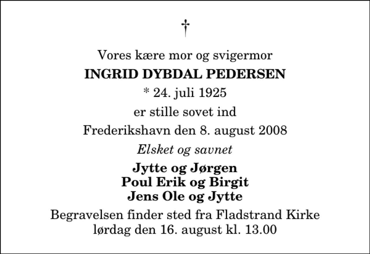 <p>Vores kære mor og svigermor<br />Ingrid Dybdal Pedersen<br />* 24. juli 1925<br />er stille sovet ind<br />Frederikshavn den 8. august 2008<br />Elsket og savnet<br />Jytte og Jørgen Poul Erik og Birgit Jens Ole og Jytte<br />Begravelsen finder sted fra Fladstrand Kirke lørdag den 16. august kl. 13.00</p>
