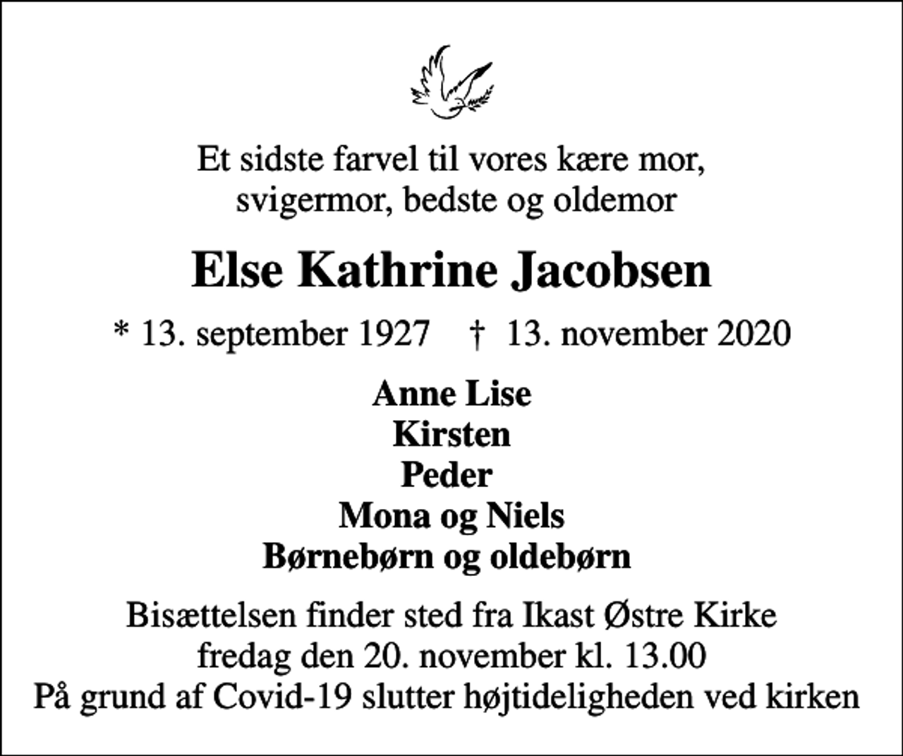 <p>Et sidste farvel til vores kære mor, svigermor, bedste og oldemor<br />Else Kathrine Jacobsen<br />* 13. september 1927 ✝ 13. november 2020<br />Anne Lise Kirsten Peder Mona og Niels Børnebørn og oldebørn<br />Bisættelsen finder sted fra Ikast Østre Kirke fredag den 20. november kl. 13.00 På grund af Covid-19 slutter højtideligheden ved kirken</p>