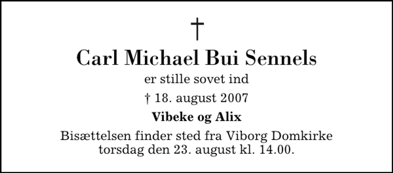 <p>Carl Michael Bui Sennels<br />er stille sovet ind<br />✝ 18. august 2007<br />Vibeke og Alix<br />Bisættelsen finder sted fra Viborg Domkirke torsdag den 23. august kl. 14.00</p>