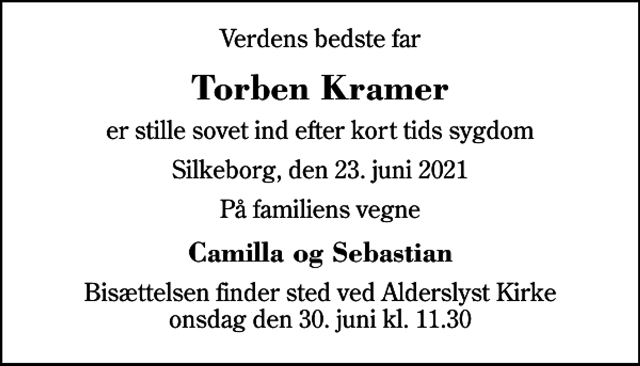 <p>Verdens bedste far<br />Torben Kramer<br />er stille sovet ind efter kort tids sygdom<br />Silkeborg, den 23. juni 2021<br />På familiens vegne<br />Camilla og Sebastian<br />Bisættelsen finder sted ved Alderslyst Kirke onsdag den 30. juni kl. 11.30</p>