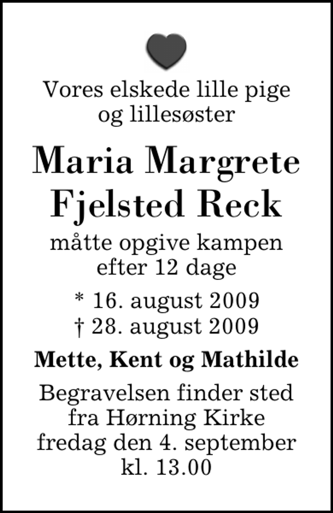 <p>Vores elskede lille pige og lillesøster<br />Maria Margrete Fjelsted Reck<br />måtte opgive kampen efter 12 dage<br />* 16. august 2009<br />✝ 28. august 2009<br />Mette, Kent og Mathilde<br />Begravelsen finder sted fra Hørning Kirke fredag den 4. september kl. 13.00</p>
