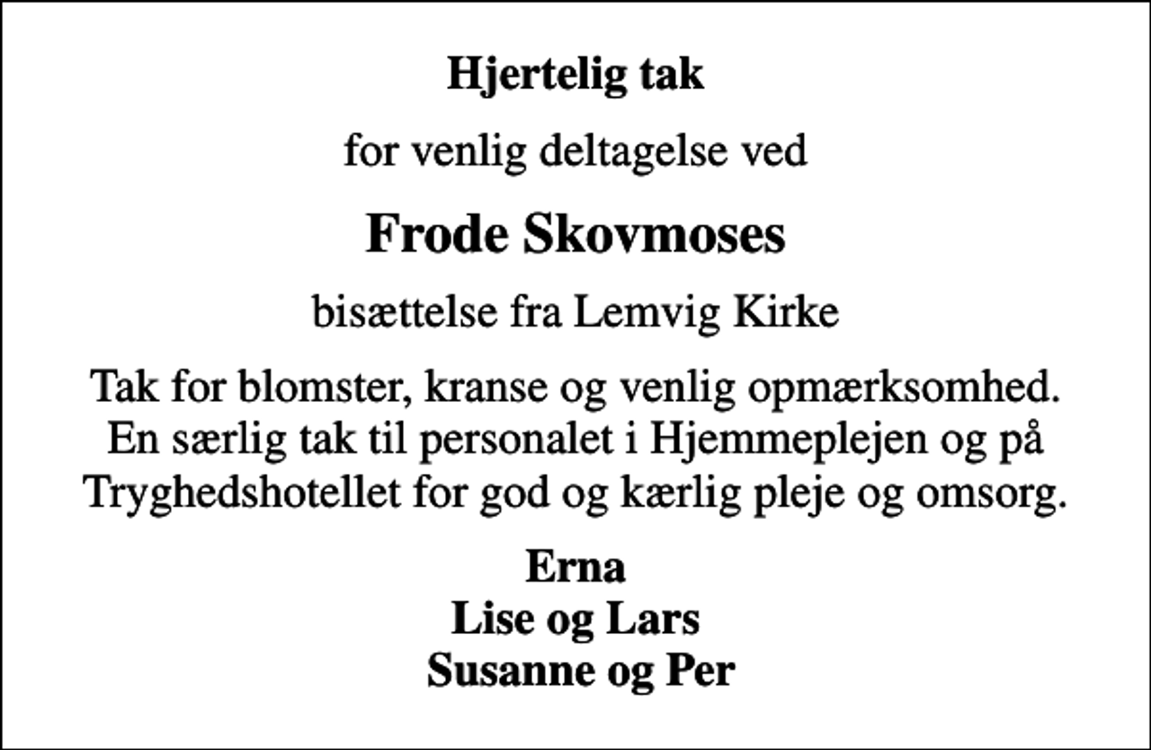 <p>Hjertelig tak<br />for venlig deltagelse ved<br />Frode Skovmoses<br />bisættelse fra Lemvig Kirke<br />Tak for blomster, kranse og venlig opmærksomhed. En særlig tak til personalet i Hjemmeplejen og på Tryghedshotellet for god og kærlig pleje og omsorg.<br />Erna Lise og Lars Susanne og Per</p>