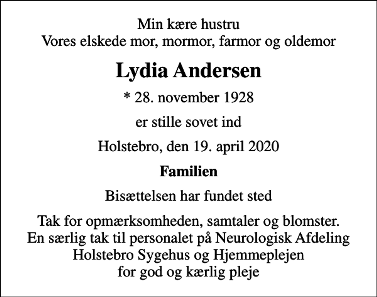 <p>Min kære hustru Vores elskede mor, mormor, farmor og oldemor<br />Lydia Andersen<br />* 28. november 1928<br />er stille sovet ind<br />Holstebro, den 19. april 2020<br />Familien<br />Bisættelsen har fundet sted<br />Tak for opmærksomheden, samtaler og blomster. En særlig tak til personalet på Neurologisk Afdeling Holstebro Sygehus og Hjemmeplejen for god og kærlig pleje</p>