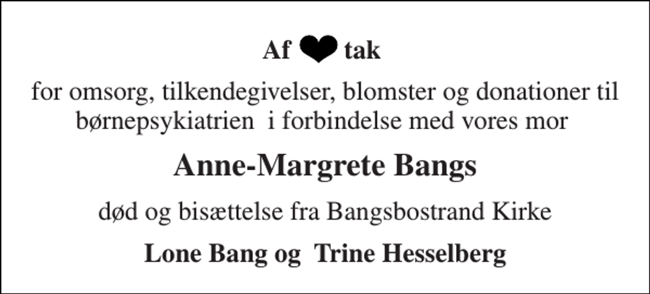 <p>Af tak<br />for omsorg, tilkendegivelser, blomster og donationer til børnepsykiatrien i forbindelse med vores mor<br />Anne-Margrete Bangs<br />død og bisættelse fra Bangsbostrand Kirke<br />Lone Bang og Trine Hesselberg</p>